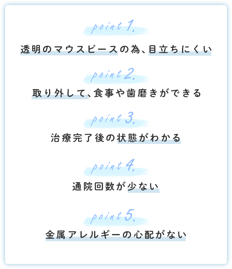 透明のマウスピースの為、目立ちにくい 取り外して、食事や歯磨きができる 治療完了後の状態がわかる 通院回数が少ない 金属アレルギーの心配がない