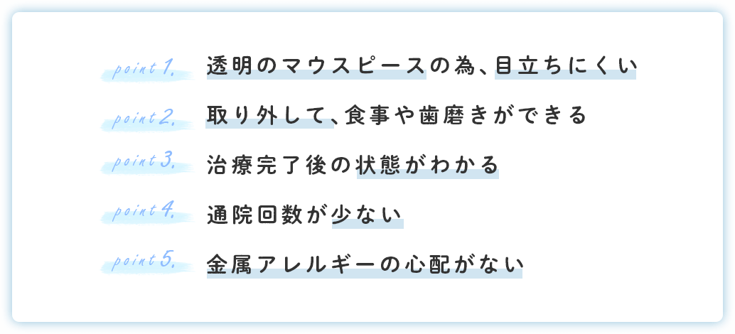 透明のマウスピースの為、目立ちにくい 取り外して、食事や歯磨きができる 治療完了後の状態がわかる
通院回数が少ない 金属アレルギーの心配がない